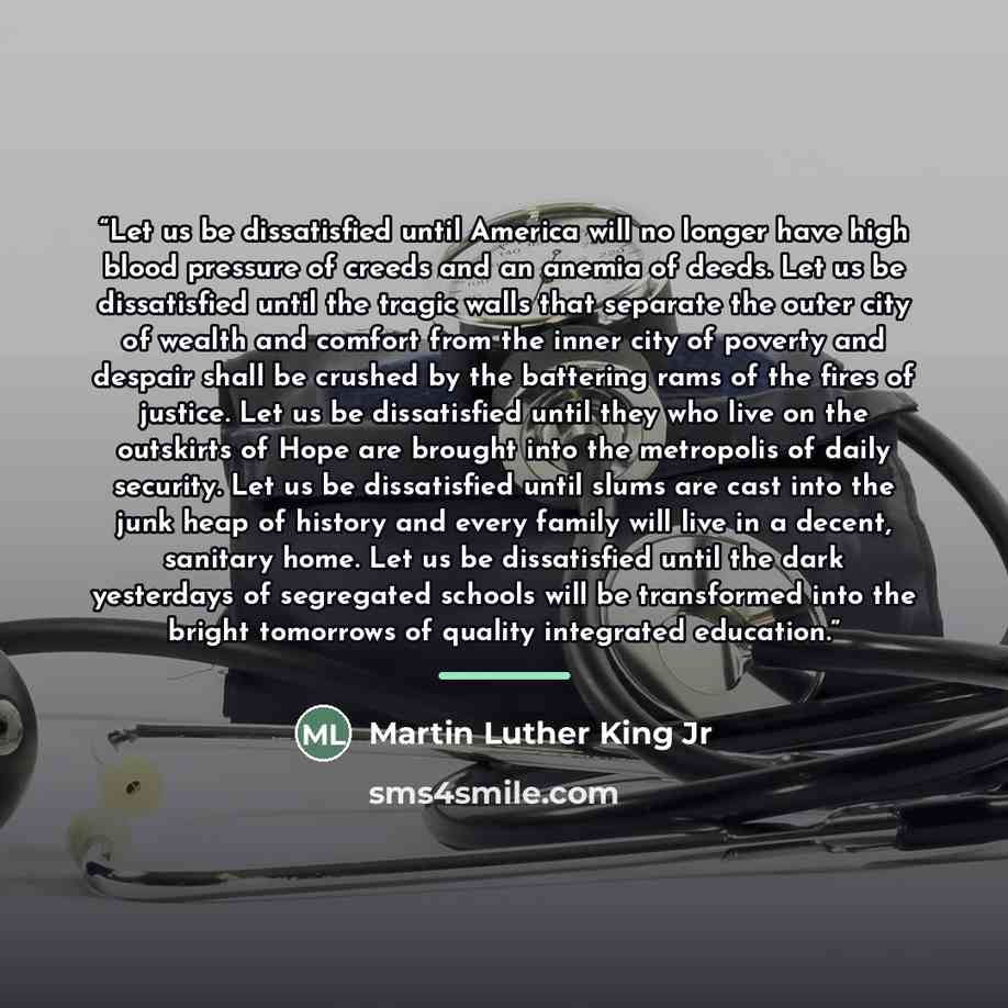 “Let us be dissatisfied until America will no longer have high blood pressure of creeds and an anemia of deeds. Let us be dissatisfied until the tragic walls that separate the outer city of wealth and comfort from the inner city of poverty and despair shall be crushed by the battering rams of the…” quote by Martin Luther King Jr