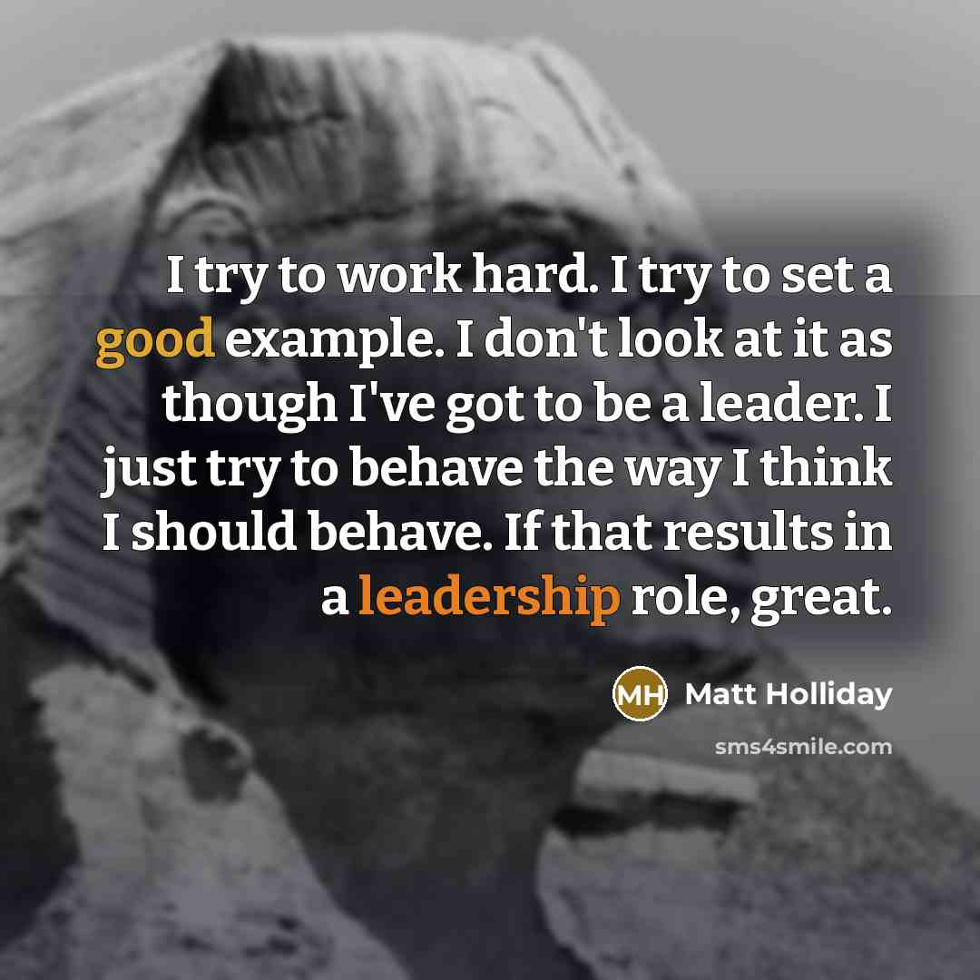 “I try to work hard. I try to set a good example. I don't look at it as though I've got to be a leader. I just try to behave the way I think I should behave. If that results in a leadership role, great.” quote by Matt Holliday