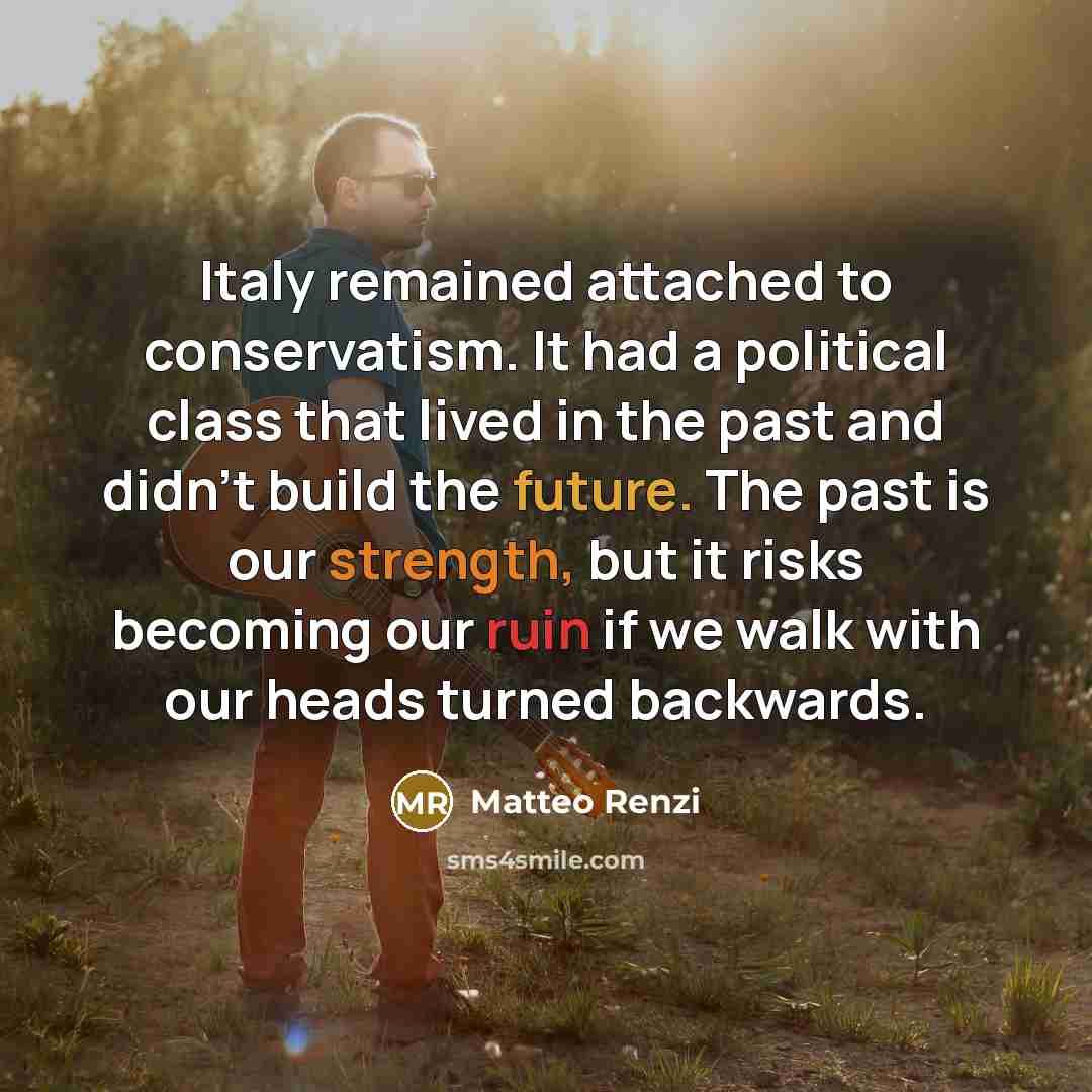 “Italy remained attached to conservatism. It had a political class that lived in the past and didn't build the future. The past is our strength, but it risks becoming our ruin if we walk with our heads turned backwards.” quote by Matteo Renzi