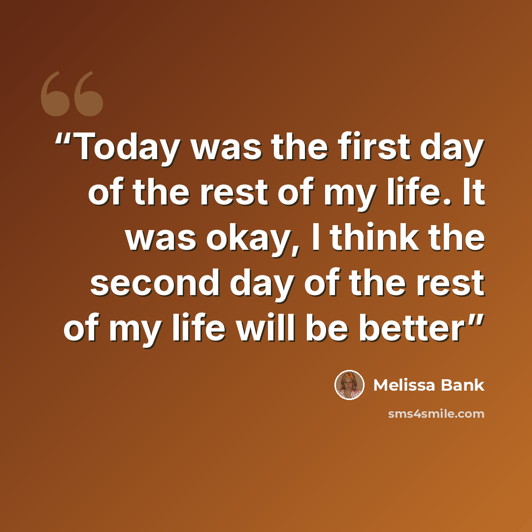 “Today was the first day of the rest of my life. It was okay, I think the second day of the rest of my life will be better” quote by Melissa Bank