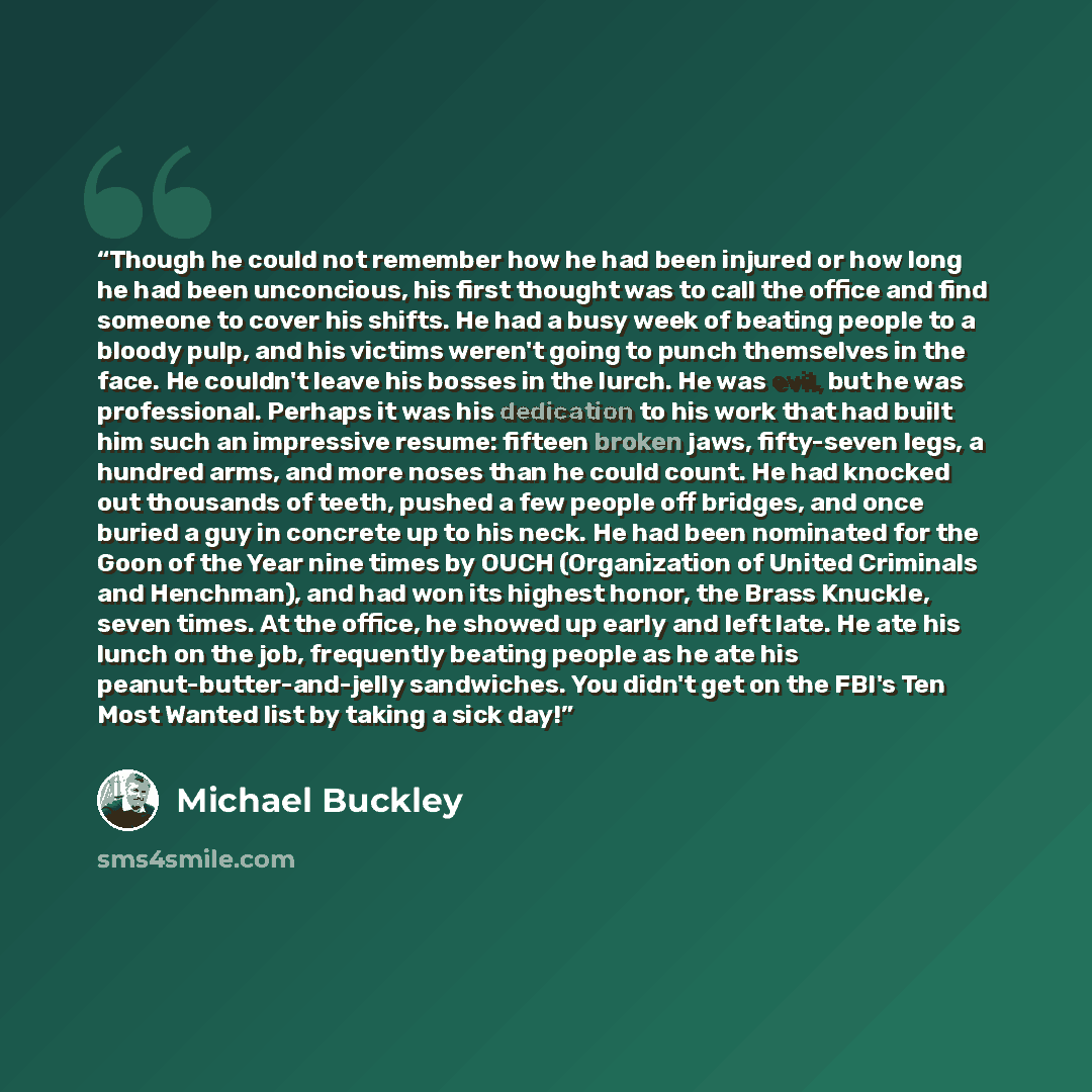 “Though he could not remember how he had been injured or how long he had been unconcious, his first thought was to call the office and find someone to cover his shifts. He had a busy week of beating people to a bloody pulp, and his victims weren't going to punch themselves in the face. He couldn't…” quote by Michael Buckley