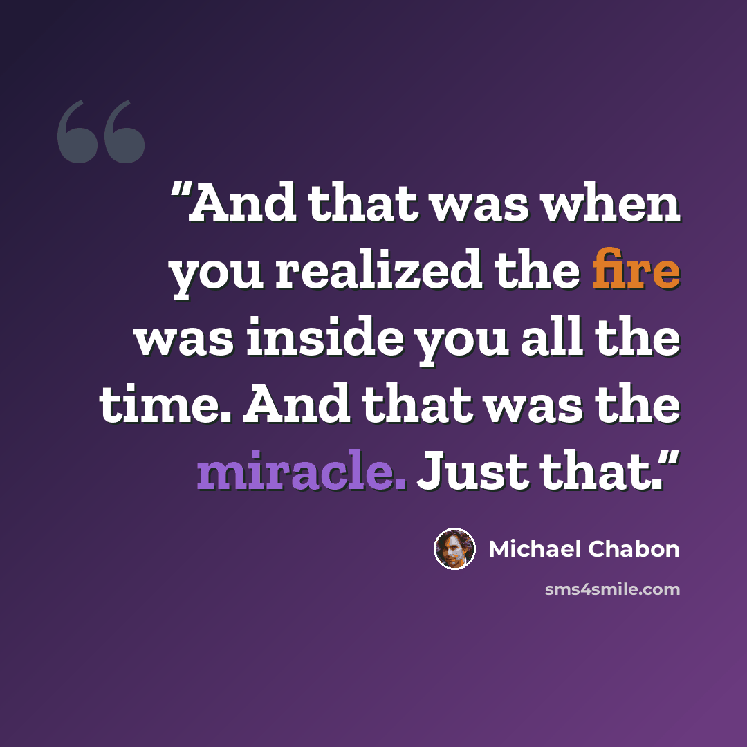 “And that was when you realized the fire was inside you all the time. And that was the miracle. Just that.” quote by Michael Chabon