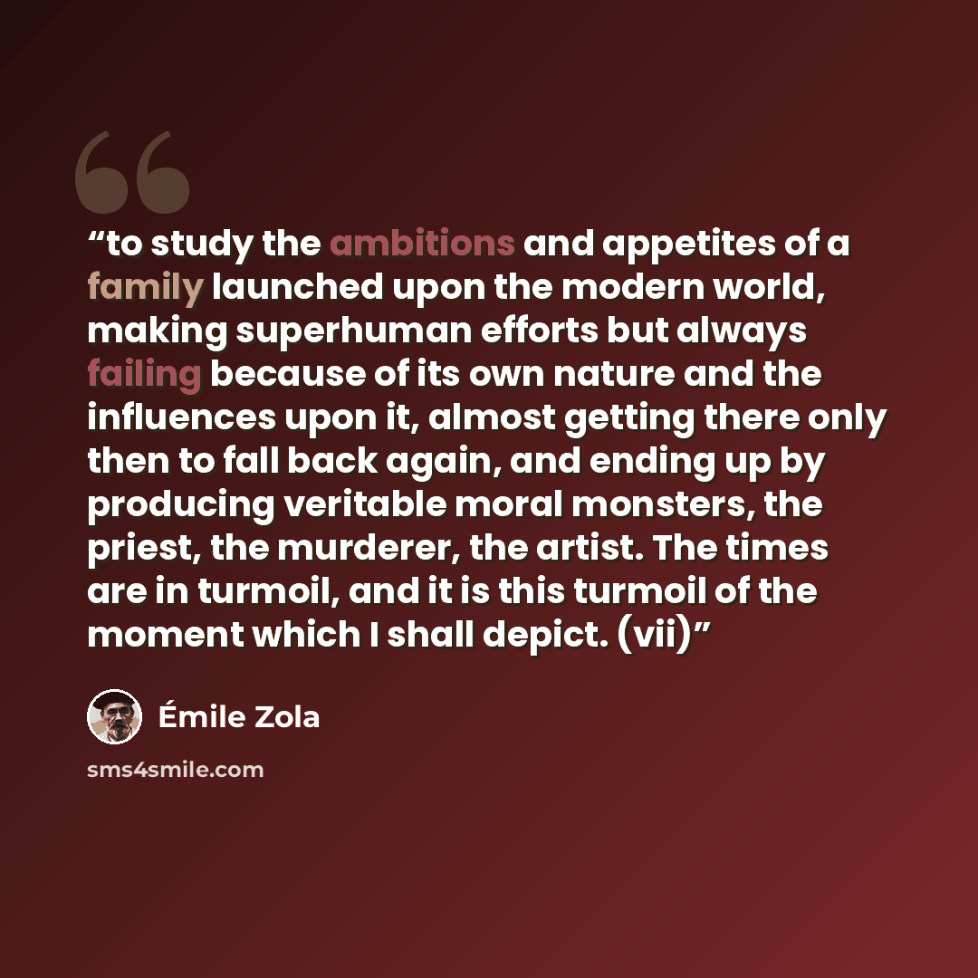 “to study the ambitions and appetites of a family launched upon the modern world, making superhuman efforts but always failing because of its own nature and the influences upon it, almost getting there only then to fall back again, and ending up by producing veritable moral monsters, the priest…” quote by Émile Zola