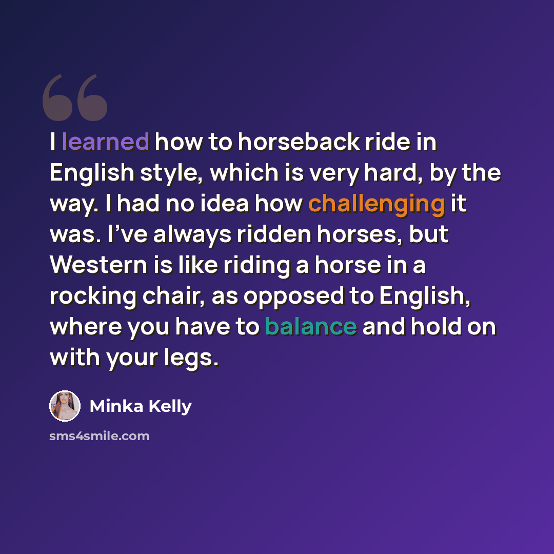 “I learned how to horseback ride in English style, which is very hard, by the way. I had no idea how challenging it was. I've always ridden horses, but Western is like riding a horse in a rocking chair, as opposed to English, where you have to balance and hold on with your legs.” quote by Minka Kelly