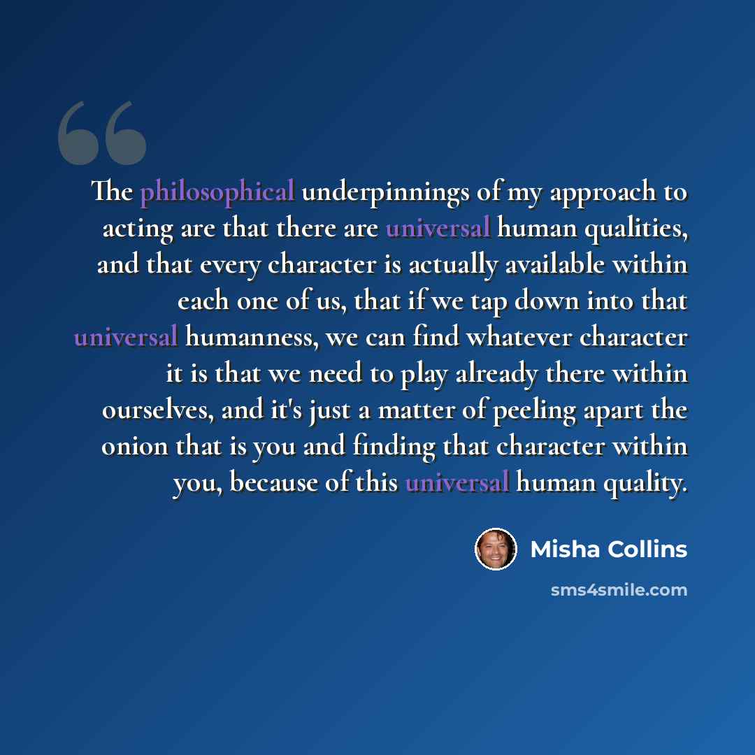 “The philosophical underpinnings of my approach to acting are that there are universal human qualities, and that every character is actually available within each one of us, that if we tap down into that universal humanness, we can find whatever character it is that we need to play already there…” quote by Misha Collins