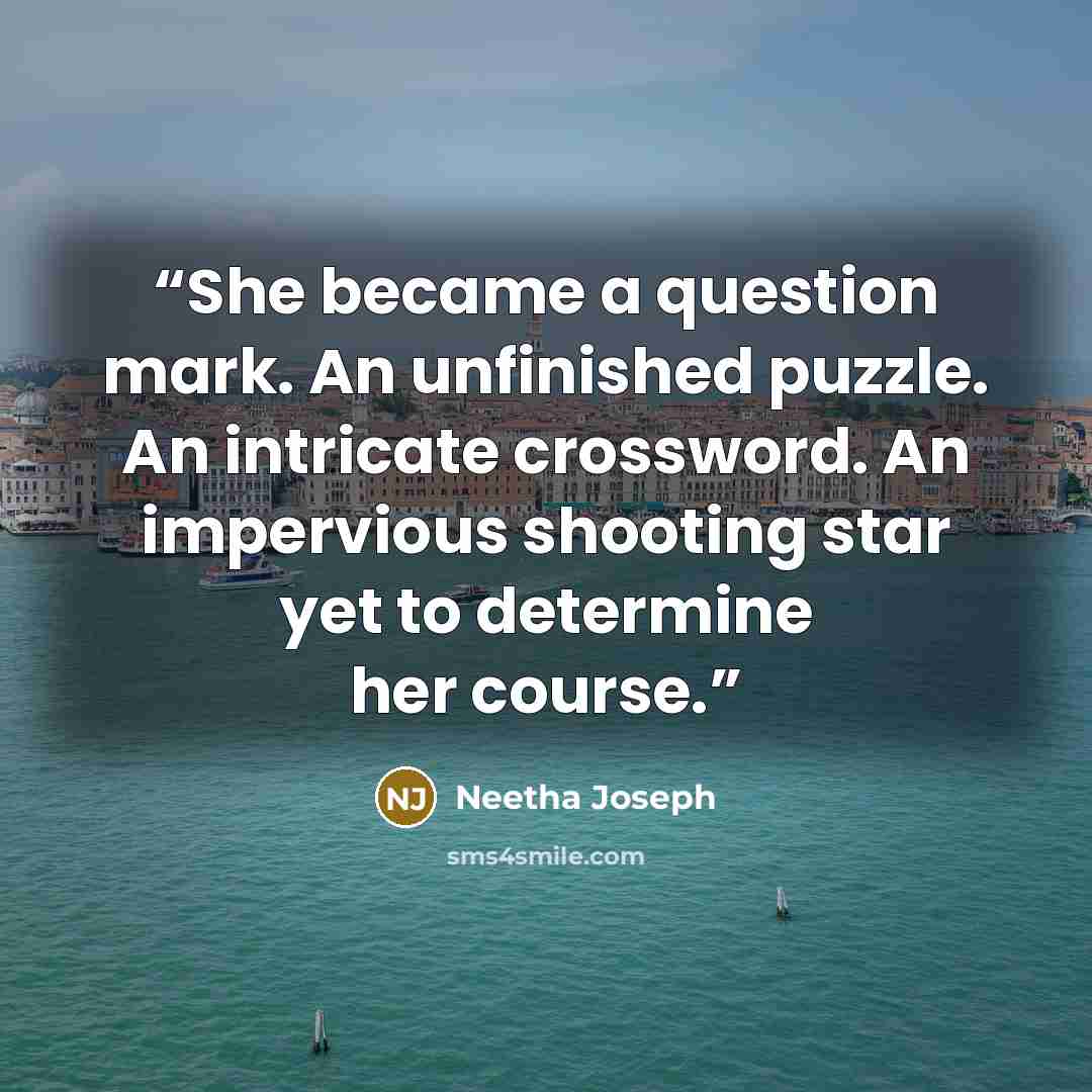 “She became a question mark. An unfinished puzzle. An intricate crossword. An impervious shooting star yet to determine her course.” quote by Neetha Joseph