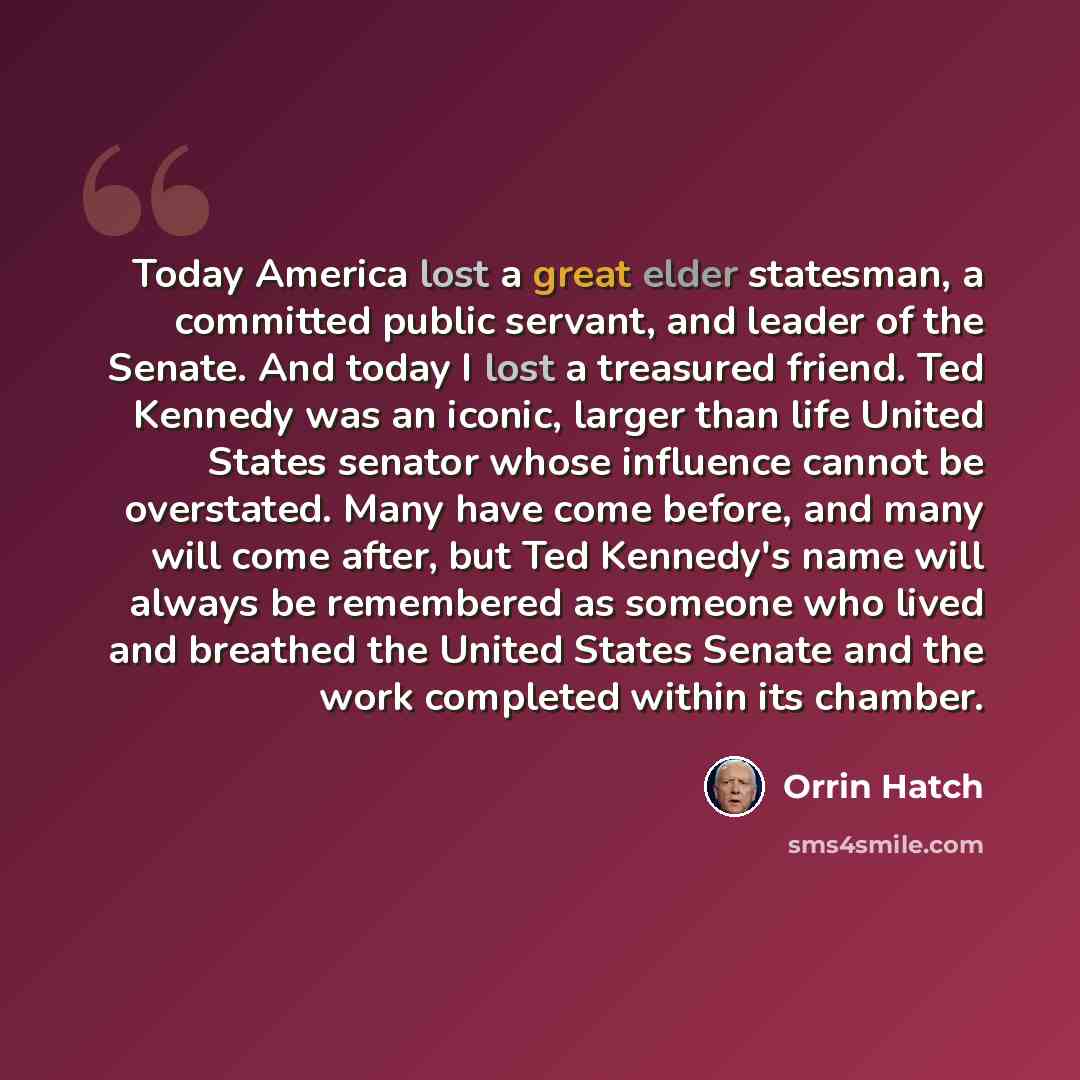 “Today America lost a great elder statesman, a committed public servant, and leader of the Senate. And today I lost a treasured friend. Ted Kennedy was an iconic, larger than life United States senator whose influence cannot be overstated. Many have come before, and many will come after, but Ted…” quote by Orrin Hatch