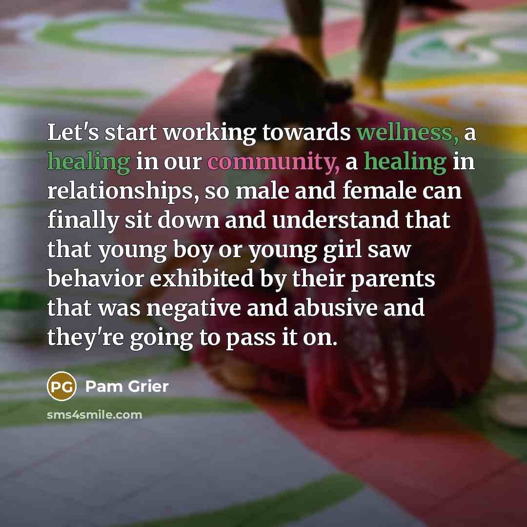 “Let's start working towards wellness, a healing in our community, a healing in relationships, so male and female can finally sit down and understand that that young boy or young girl saw behavior exhibited by their parents that was negative and abusive and they're going to pass it on.” quote by Pam Grier