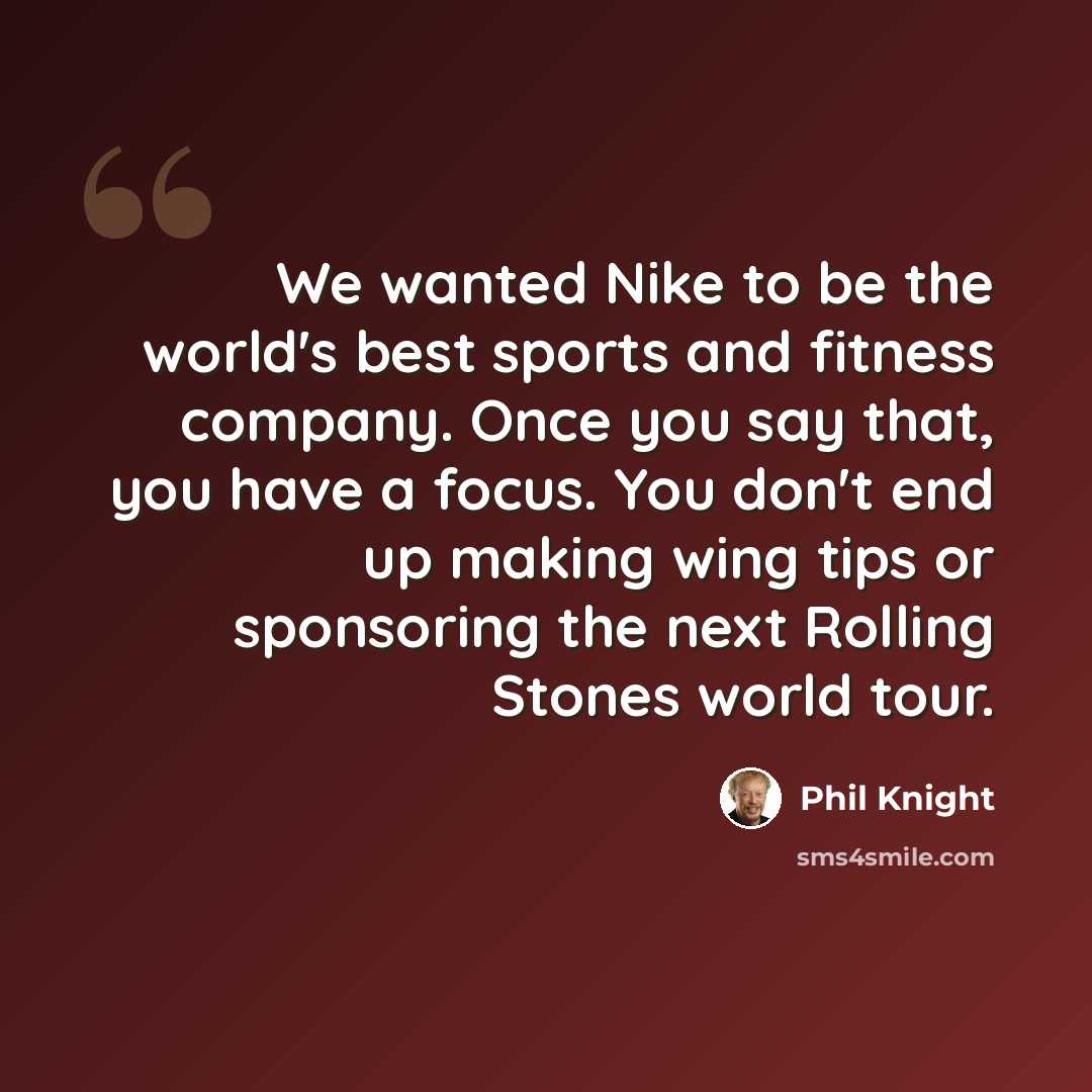 “We wanted Nike to be the world's best sports and fitness company. Once you say that, you have a focus. You don't end up making wing tips or sponsoring the next Rolling Stones world tour.” quote by Phil Knight