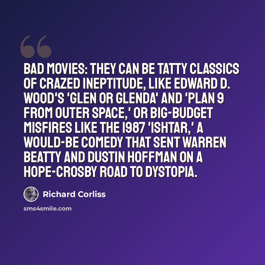 “Bad movies: they can be tatty classics of crazed ineptitude, like Edward D. Wood's 'Glen or Glenda' and 'Plan 9 from Outer Space,' or big-budget misfires like the 1987 'Ishtar,' a would-be comedy that sent Warren Beatty and Dustin Hoffman on a Hope-Crosby Road to Dystopia.” quote by Richard Corliss