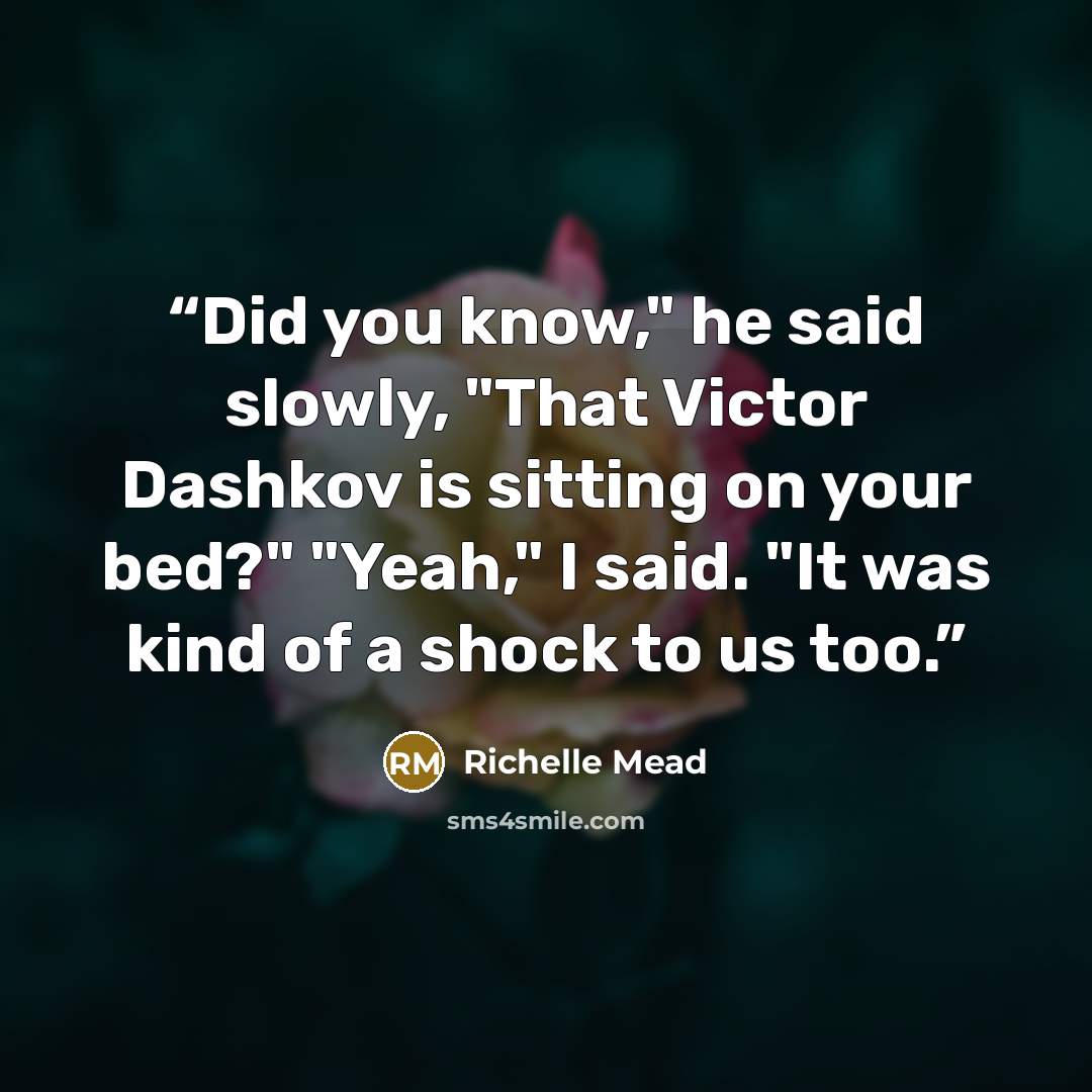 “Did you know," he said slowly, "That Victor Dashkov is sitting on your bed?" "Yeah," I said. "It was kind of a shock to us too.” quote by Richelle Mead