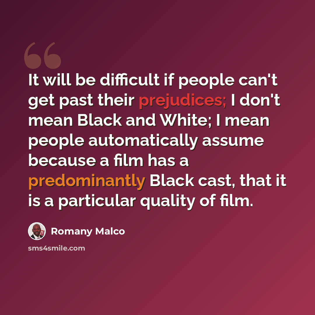 “It will be difficult if people can't get past their prejudices; I don't mean Black and White; I mean people automatically assume because a film has a predominantly Black cast, that it is a particular quality of film.” quote by Romany Malco