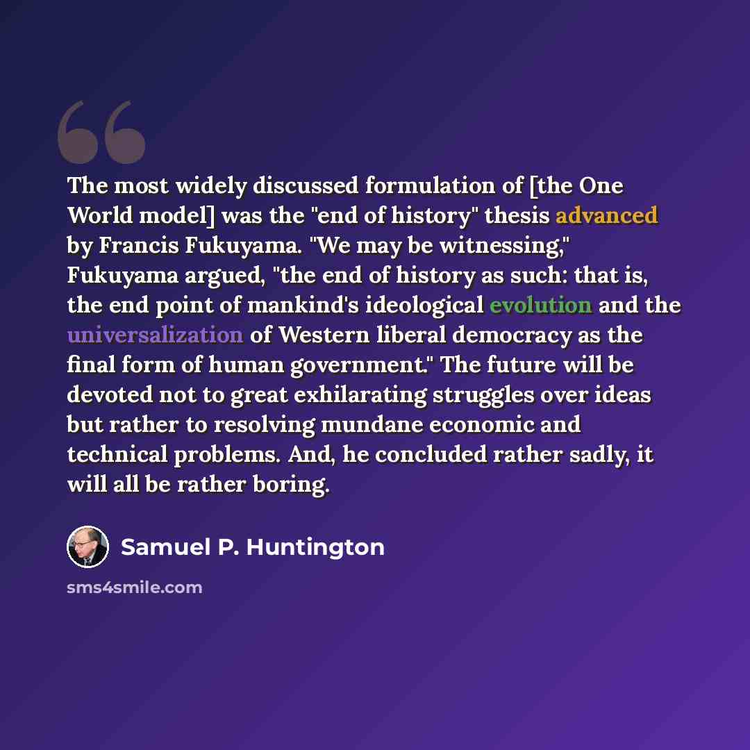 “The most widely discussed formulation of [the One World model] was the "end of history" thesis advanced by Francis Fukuyama. "We may be witnessing," Fukuyama argued, "the end of history as such: that is, the end point of mankind's ideological evolution and the universalization of Western liberal…” quote by Samuel P. Huntington