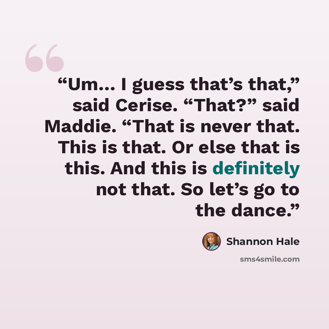 “Um… I guess that’s that,” said Cerise. “That?” said Maddie. “That is never that. This is that. Or else that is this. And this is definitely not that. So let’s go to the dance.” quote by Shannon Hale
