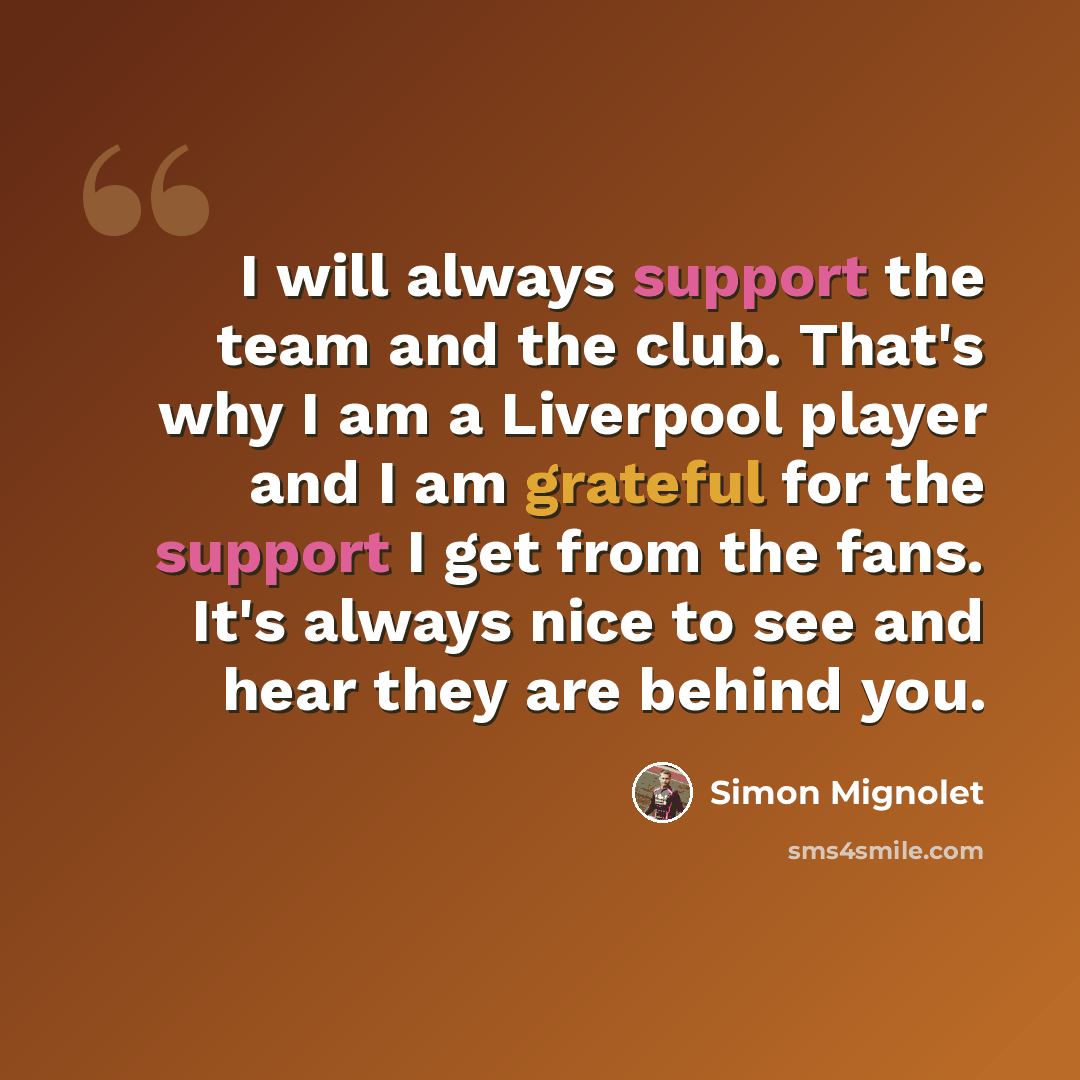“I will always support the team and the club. That's why I am a Liverpool player and I am grateful for the support I get from the fans. It's always nice to see and hear they are behind you.” quote by Simon Mignolet