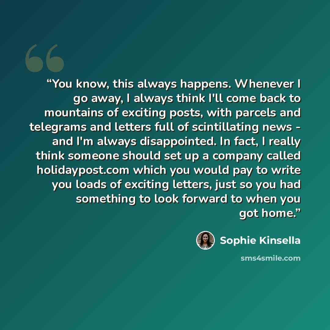 “You know, this always happens. Whenever I go away, I always think I'll come back to mountains of exciting posts, with parcels and telegrams and letters full of scintillating news - and I'm always disappointed. In fact, I really think someone should set up a company called holidaypost.com which you…” quote by Sophie Kinsella