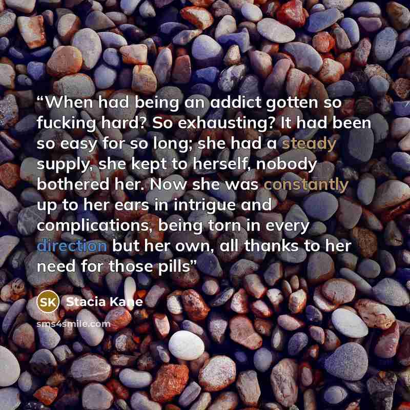 “When had being an addict gotten so fucking hard? So exhausting? It had been so easy for so long; she had a steady supply, she kept to herself, nobody bothered her. Now she was constantly up to her ears in intrigue and complications, being torn in every direction but her own, all thanks to her need…” quote by Stacia Kane