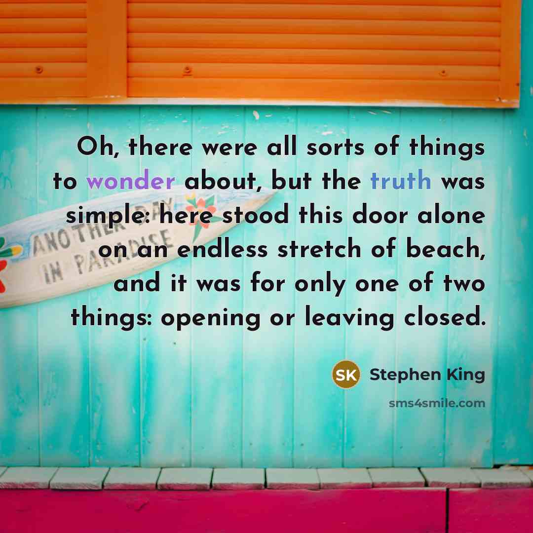 “Oh, there were all sorts of things to wonder about, but the truth was simple: here stood this door alone on an endless stretch of beach, and it was for only one of two things: opening or leaving closed.” quote by Stephen King