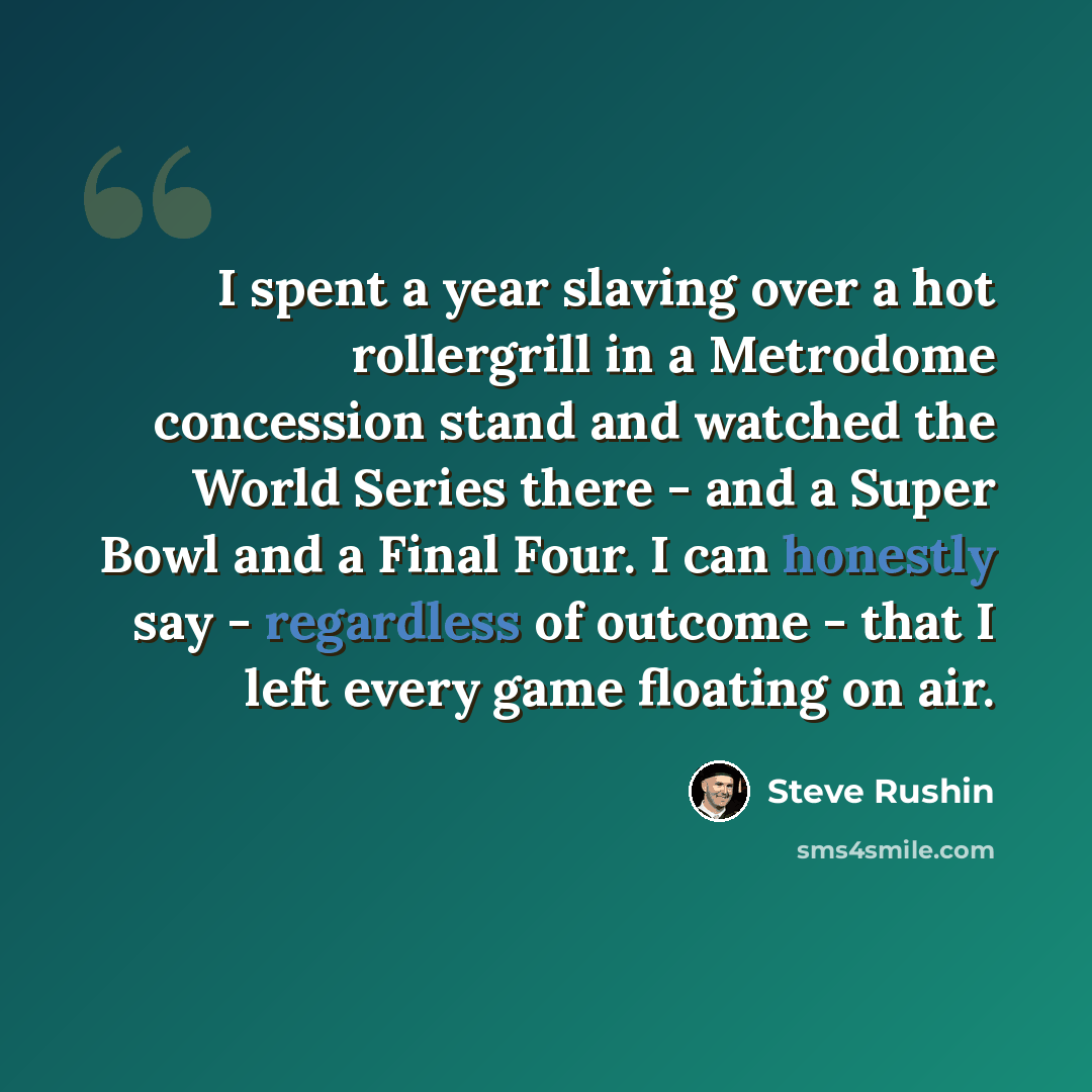 “I spent a year slaving over a hot rollergrill in a Metrodome concession stand and watched the World Series there - and a Super Bowl and a Final Four. I can honestly say - regardless of outcome - that I left every game floating on air.” quote by Steve Rushin