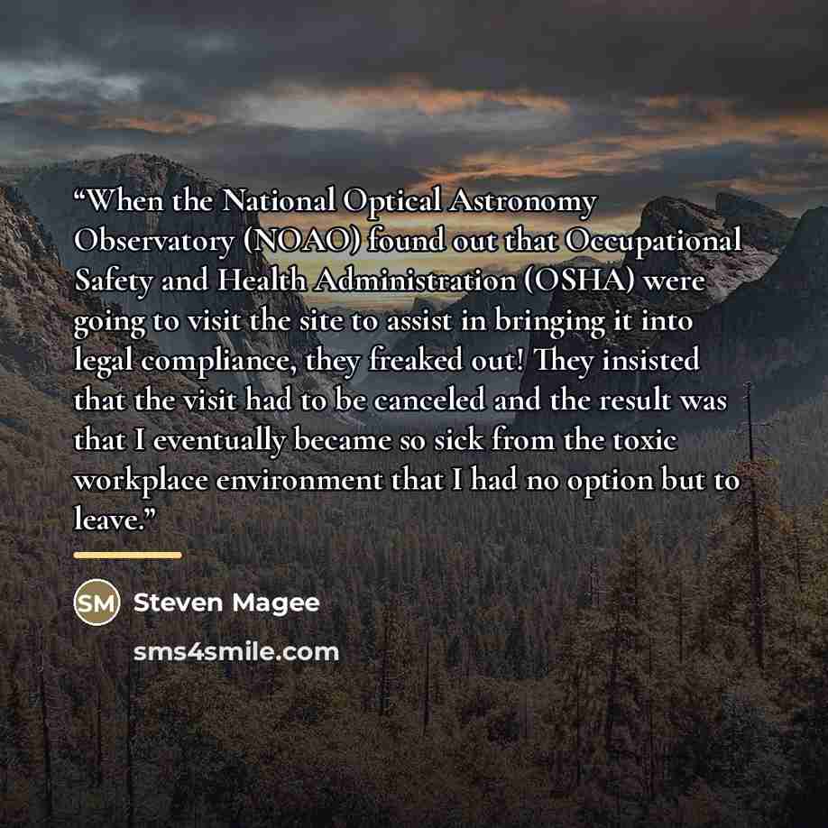 “When the National Optical Astronomy Observatory (NOAO) found out that Occupational Safety and Health Administration (OSHA) were going to visit the site to assist in bringing it into legal compliance, they freaked out! They insisted that the visit had to be canceled and the result was that I…” quote by Steven Magee