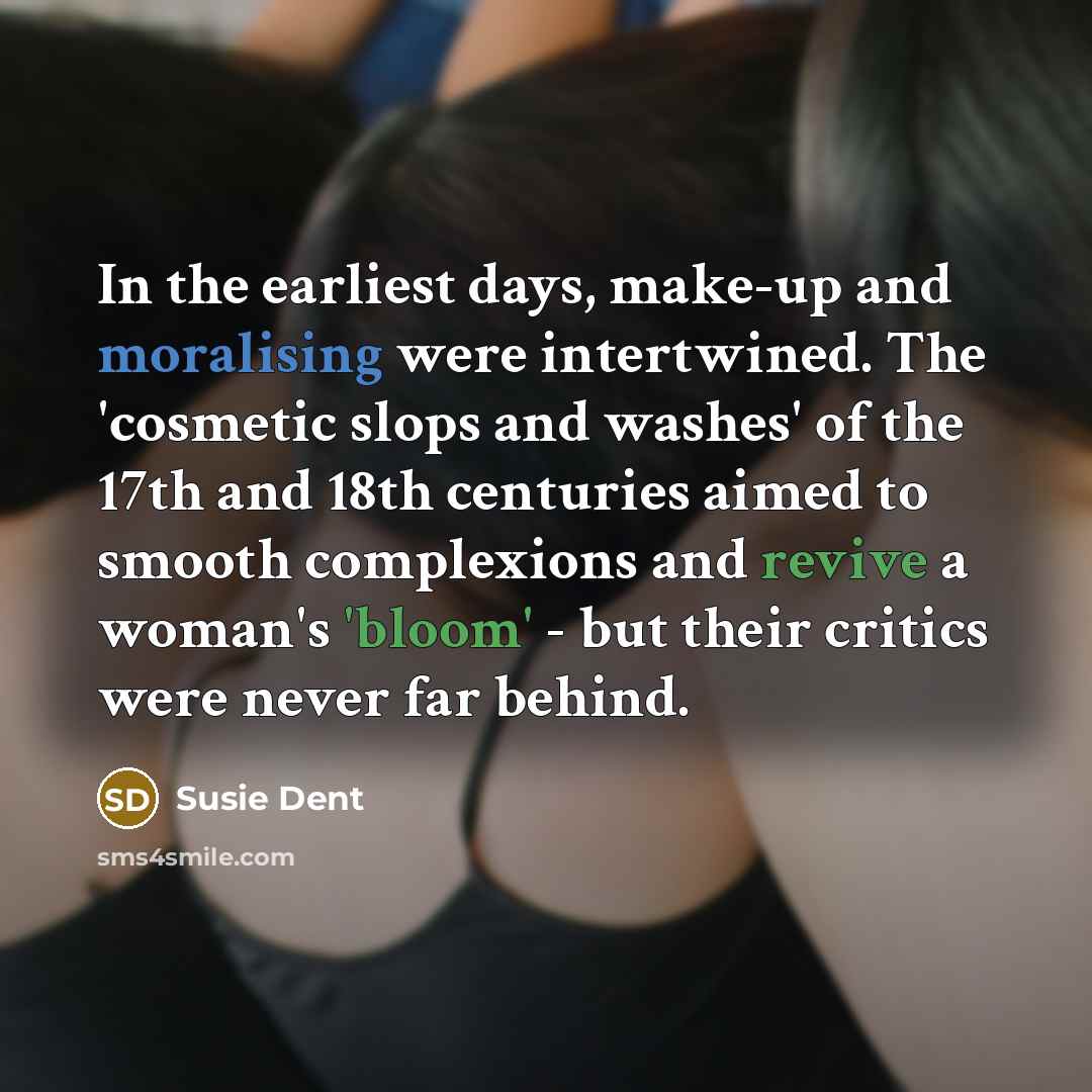 “In the earliest days, make-up and moralising were intertwined. The 'cosmetic slops and washes' of the 17th and 18th centuries aimed to smooth complexions and revive a woman's 'bloom' - but their critics were never far behind.” quote by Susie Dent