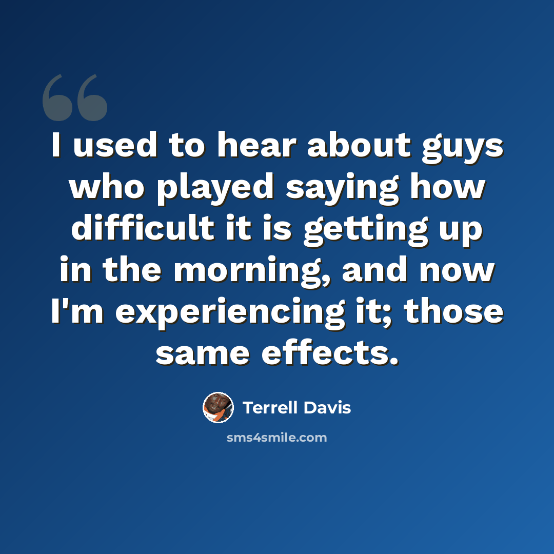 “I used to hear about guys who played saying how difficult it is getting up in the morning, and now I'm experiencing it; those same effects.” quote by Terrell Davis