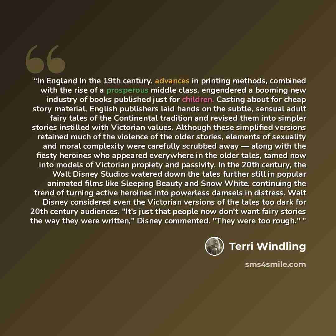 “In England in the 19th century, advances in printing methods, combined with the rise of a prosperous middle class, engendered a booming new industry of books published just for children. Casting about for cheap story material, English publishers laid hands on the subtle, sensual adult fairy tales…” quote by Terri Windling