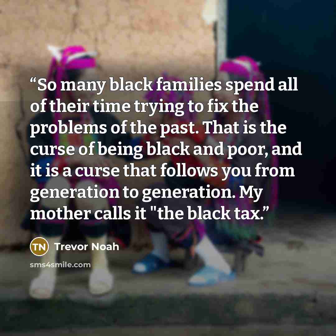 “So many black families spend all of their time trying to fix the problems of the past. That is the curse of being black and poor, and it is a curse that follows you from generation to generation. My mother calls it "the black tax.” quote by Trevor Noah