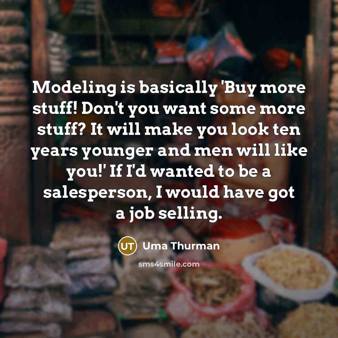 “Modeling is basically 'Buy more stuff! Don't you want some more stuff? It will make you look ten years younger and men will like you!' If I'd wanted to be a salesperson, I would have got a job selling.” quote by Uma Thurman