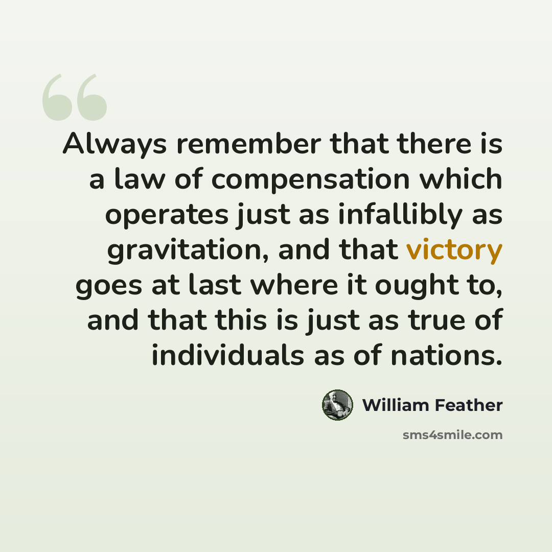 “Always remember that there is a law of compensation which operates just as infallibly as gravitation, and that victory goes at last where it ought to, and that this is just as true of individuals as of nations.” quote by William Feather