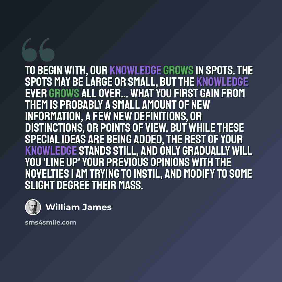 “To begin with, our knowledge grows in spots. The spots may be large or small, but the knowledge ever grows all over... What you first gain from them is probably a small amount of new information, a few new definitions, or distinctions, or points of view. But while these special ideas are being…” quote by William James