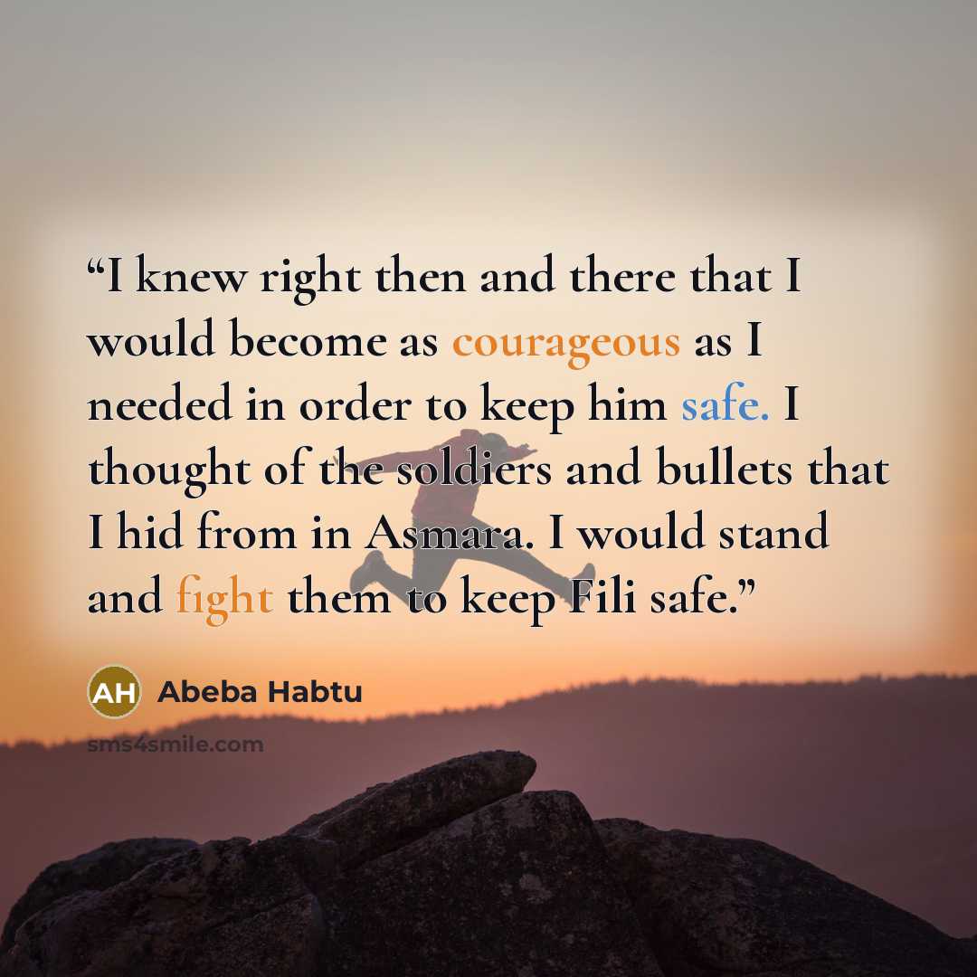 “I knew right then and there that I would become as courageous as I needed in order to keep him safe. I thought of the soldiers and bullets that I hid from in Asmara. I would stand and fight them to keep Fili safe.” quote by Abeba Habtu