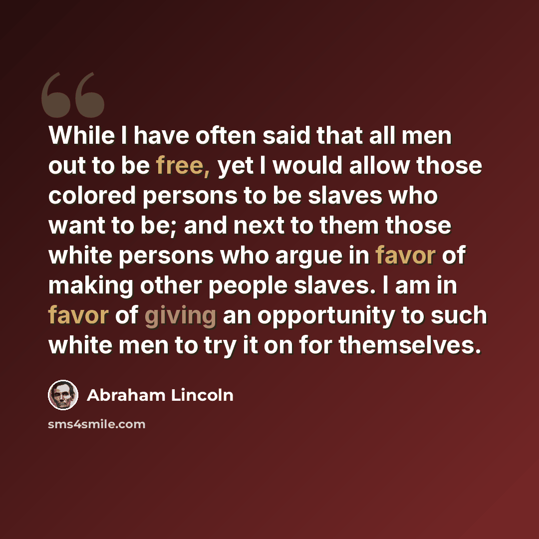 “While I have often said that all men out to be free, yet I would allow those colored persons to be slaves who want to be; and next to them those white persons who argue in favor of making other people slaves. I am in favor of giving an opportunity to such white men to try it on for themselves.” quote by Abraham Lincoln