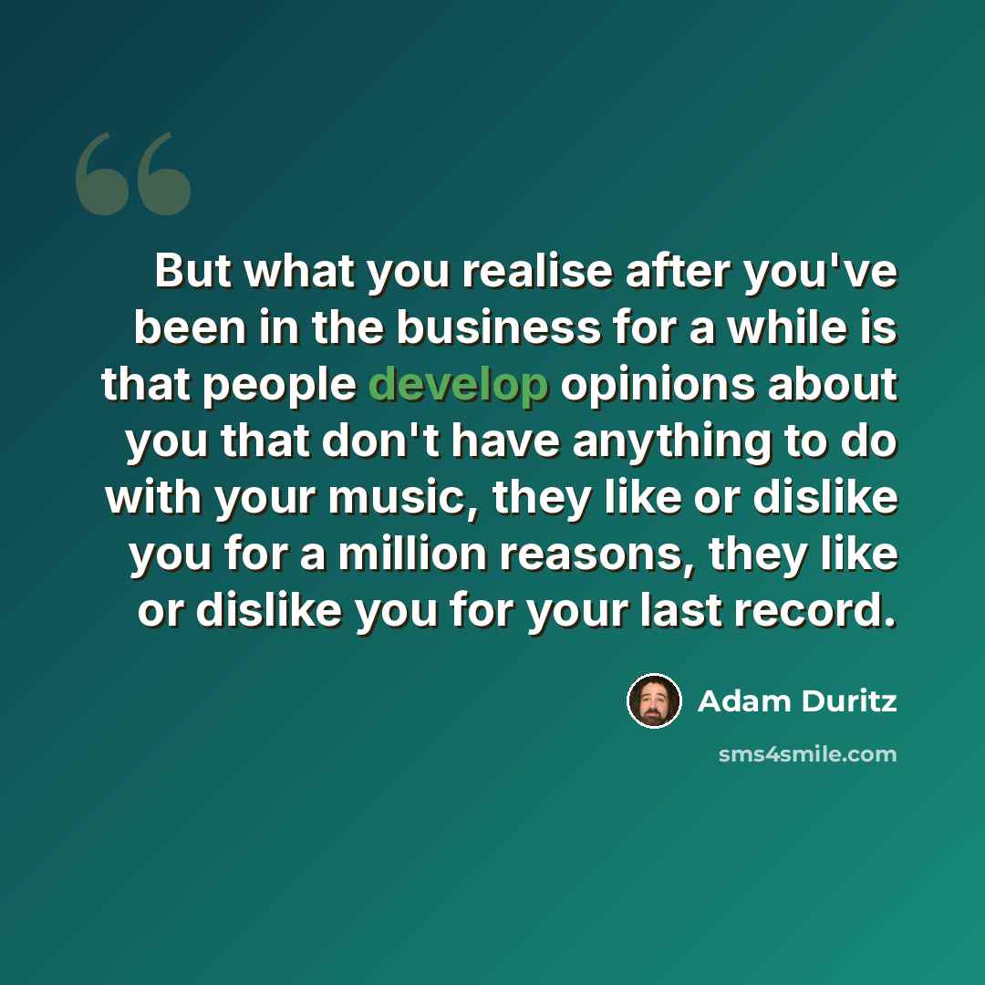 “But what you realise after you've been in the business for a while is that people develop opinions about you that don't have anything to do with your music, they like or dislike you for a million reasons, they like or dislike you for your last record.” quote by Adam Duritz