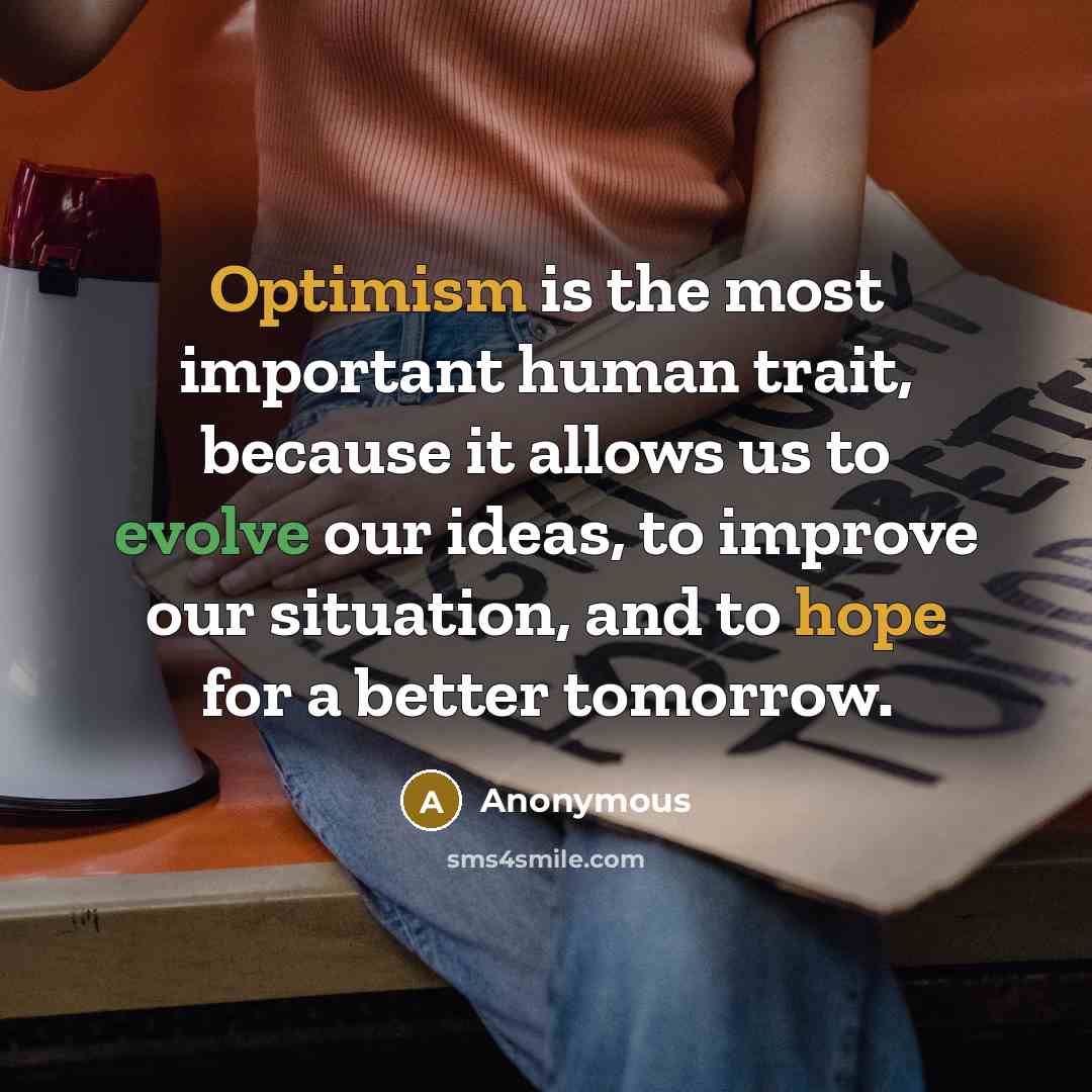 “Optimism is the most important human trait, because it allows us to evolve our ideas, to improve our situation, and to hope for a better tomorrow.” quote by Anonymous