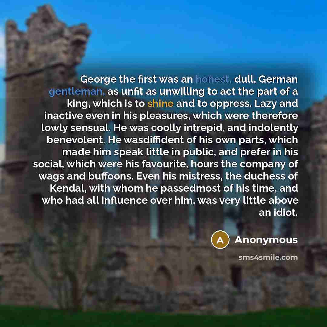 “George the first was an honest, dull, German gentleman, as unfit as unwilling to act the part of a king, which is to shine and to oppress. Lazy and inactive even in his pleasures, which were therefore lowly sensual. He was coolly intrepid, and indolently benevolent. He wasdiffident of his own…” quote by Anonymous