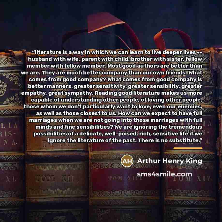“literature is a way in which we can learn to live deeper lives -- husband with wife, parent with child, brother with sister, fellow member with fellow member. Most good authors are better than we are. They are much better company than our own friends. What comes from good company? What comes from…” quote by Arthur Henry King