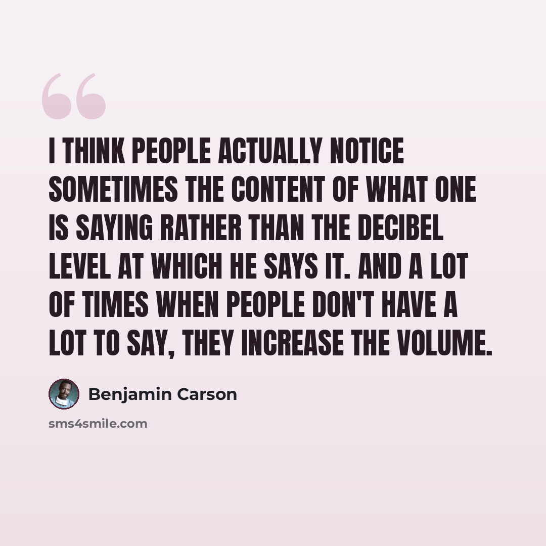 “I think people actually notice sometimes the content of what one is saying rather than the decibel level at which he says it. And a lot of times when people don't have a lot to say, they increase the volume.” quote by Benjamin Carson
