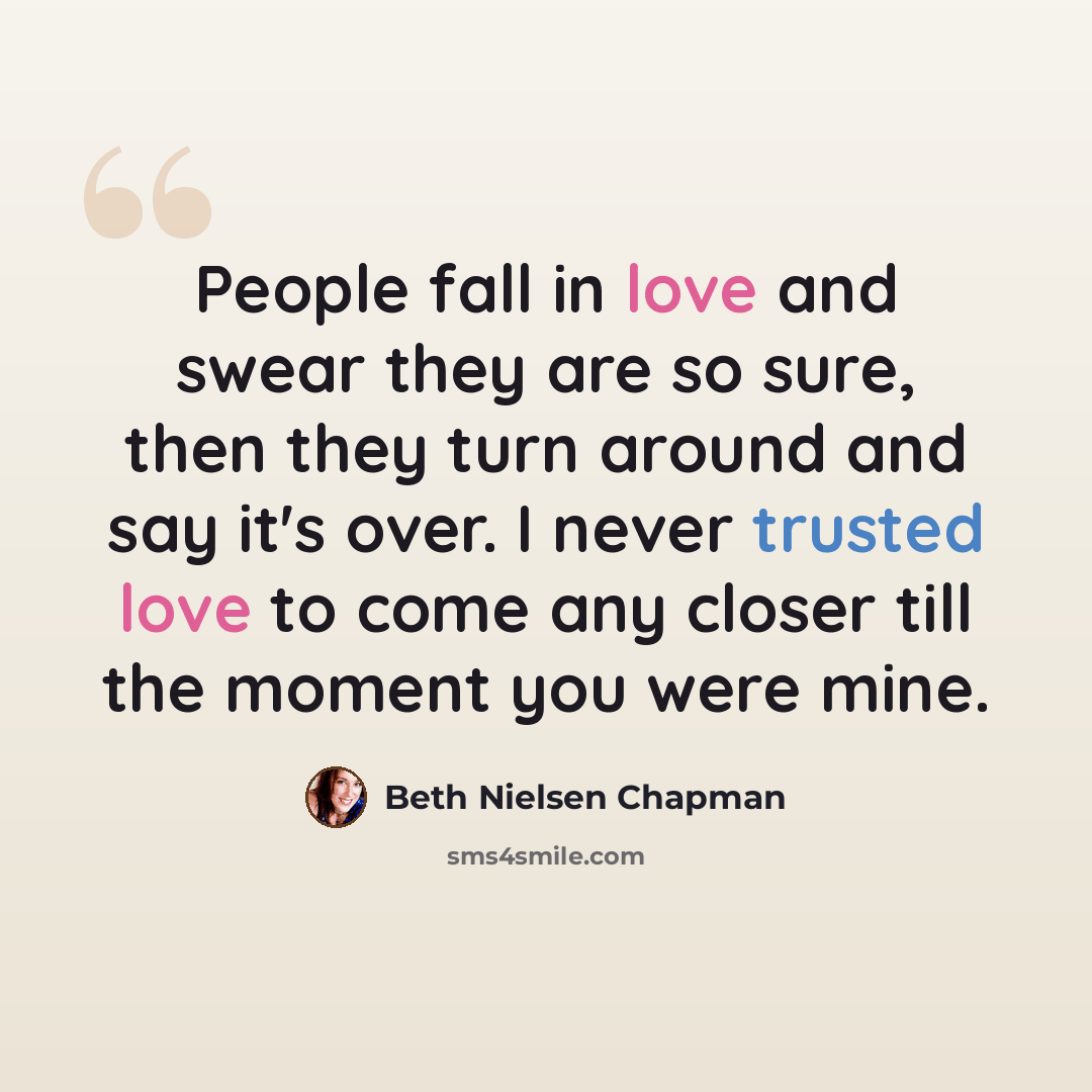 “People fall in love and swear they are so sure, then they turn around and say it's over. I never trusted love to come any closer till the moment you were mine.” quote by Beth Nielsen Chapman