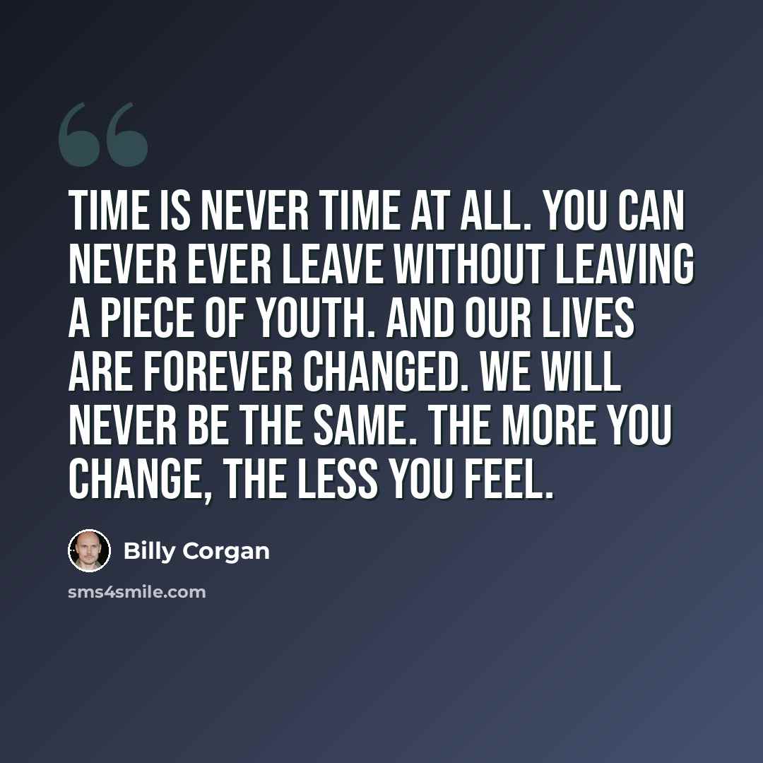 “Time is never time at all. You can never ever leave without leaving a piece of youth. And our lives are forever changed. We will never be the same. The more you change, the less you feel.” quote by Billy Corgan