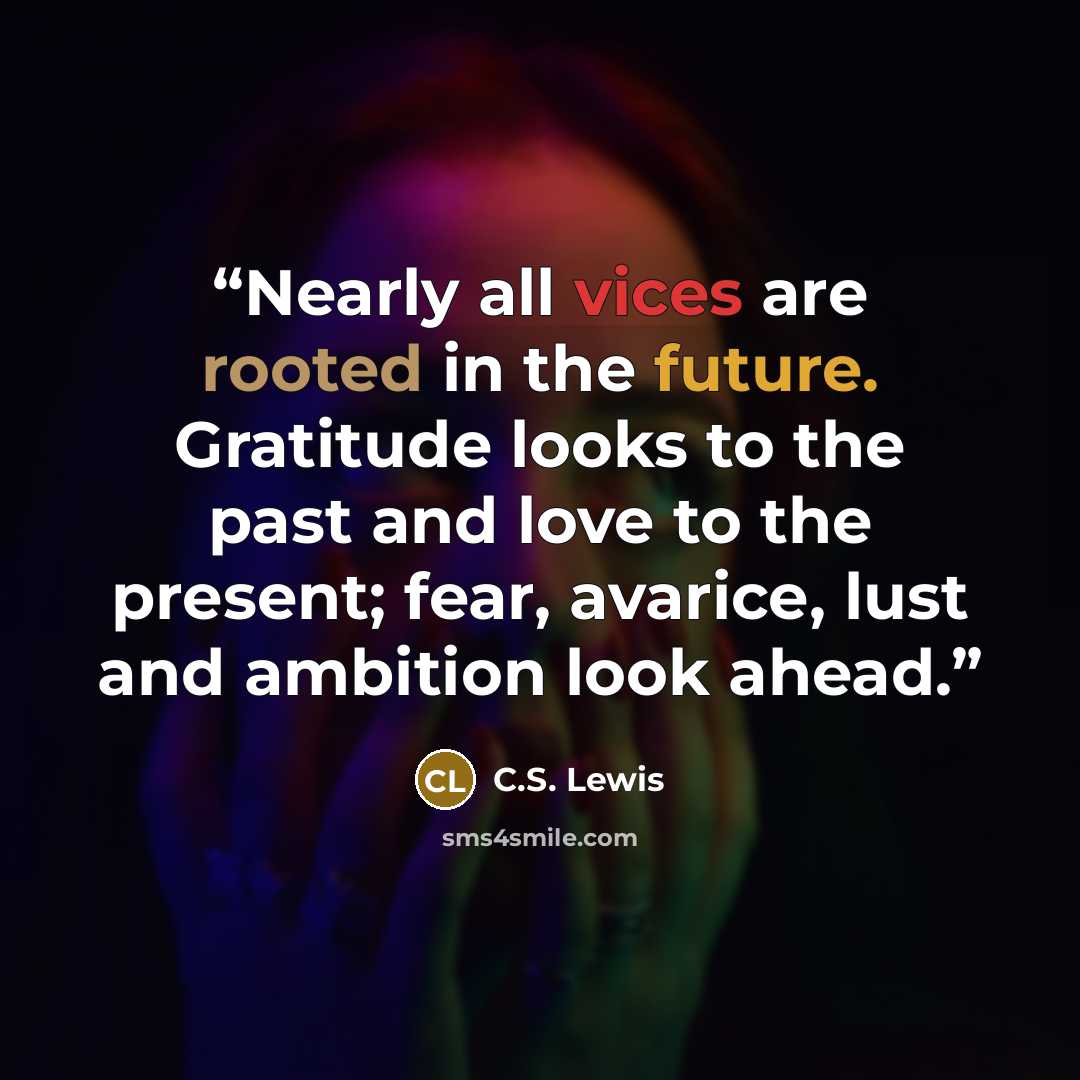 “Nearly all vices are rooted in the future. Gratitude looks to the past and love to the present; fear, avarice, lust and ambition look ahead.” quote by C.S. Lewis