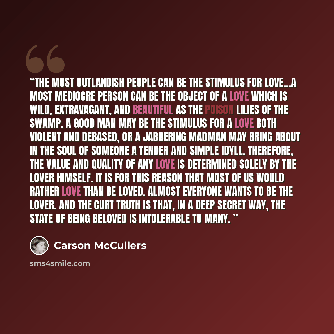 “The most outlandish people can be the stimulus for love...A most mediocre person can be the object of a love which is wild, extravagant, and beautiful as the poison lilies of the swamp. A good man may be the stimulus for a love both violent and debased, or a jabbering madman may bring about in the…” quote by Carson McCullers