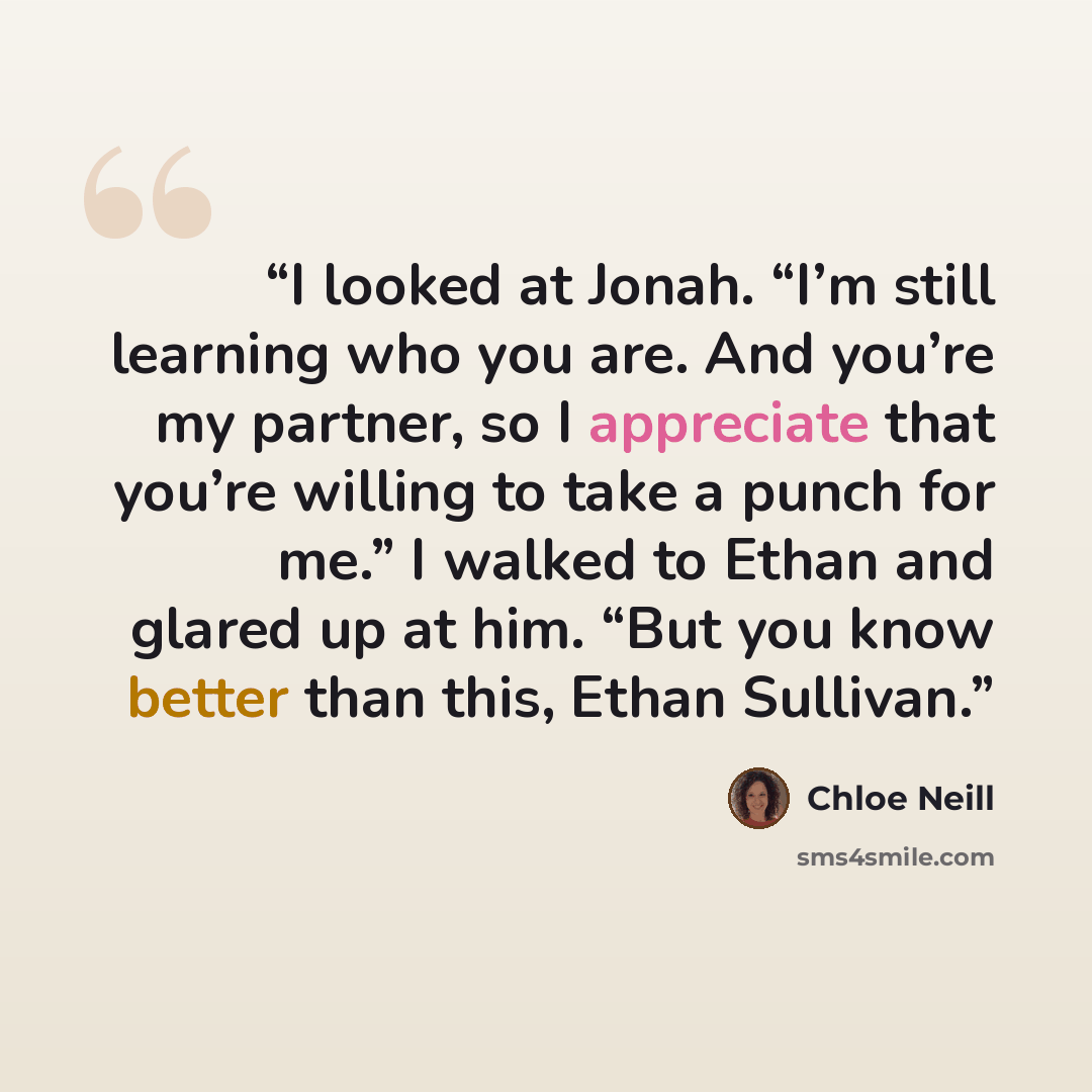 “I looked at Jonah. “I’m still learning who you are. And you’re my partner, so I appreciate that you’re willing to take a punch for me.” I walked to Ethan and glared up at him. “But you know better than this, Ethan Sullivan.” quote by Chloe Neill