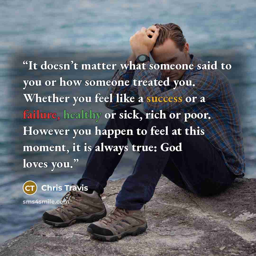“It doesn’t matter what someone said to you or how someone treated you. Whether you feel like a success or a failure, healthy or sick, rich or poor. However you happen to feel at this moment, it is always true: God loves you.” quote by Chris Travis