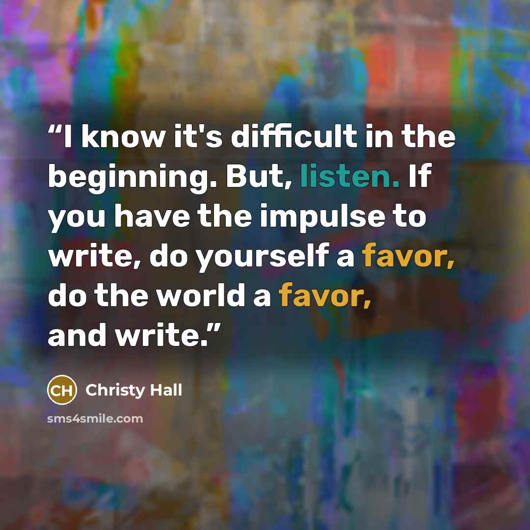 “I know it's difficult in the beginning. But, listen. If you have the impulse to write, do yourself a favor, do the world a favor, and write.” quote by Christy Hall