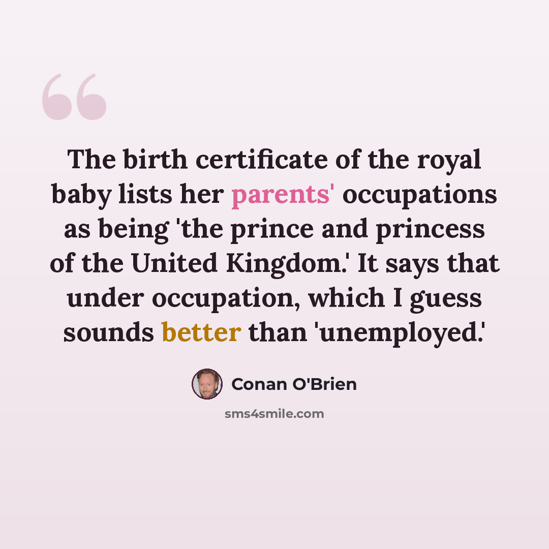 “The birth certificate of the royal baby lists her parents' occupations as being 'the prince and princess of the United Kingdom.' It says that under occupation, which I guess sounds better than 'unemployed.'” quote by Conan O'Brien