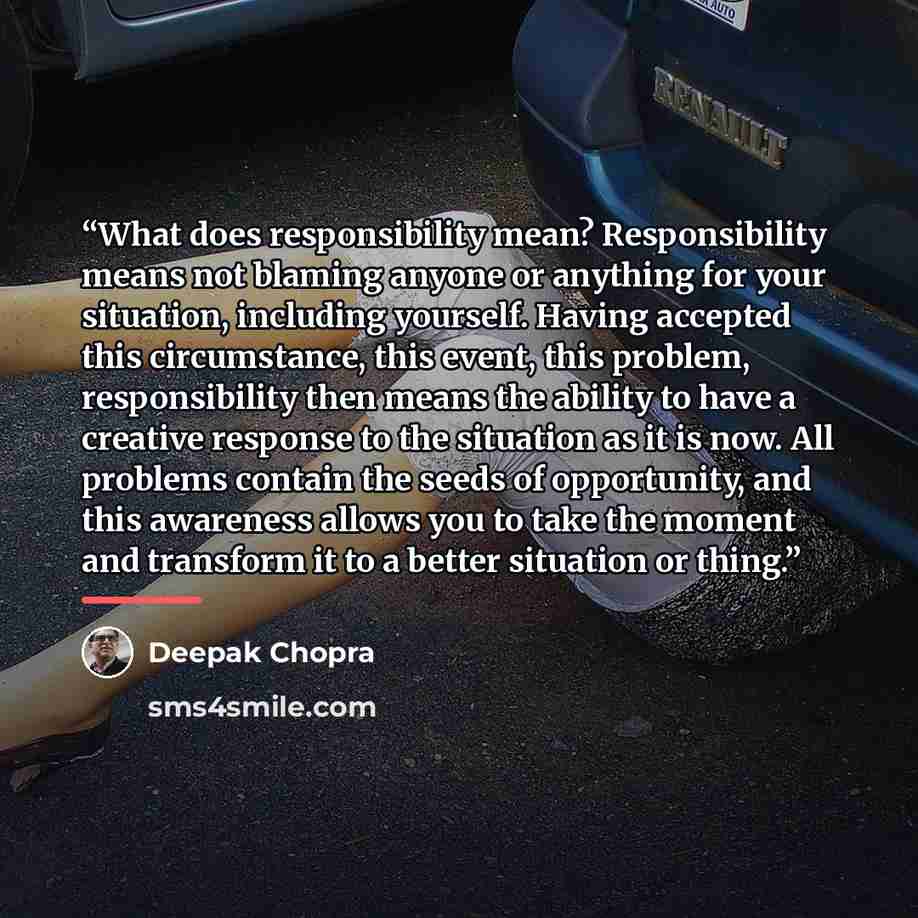 “What does responsibility mean? Responsibility means not blaming anyone or anything for your situation, including yourself. Having accepted this circumstance, this event, this problem, responsibility then means the ability to have a creative response to the situation as it is now. All problems…” quote by Deepak Chopra