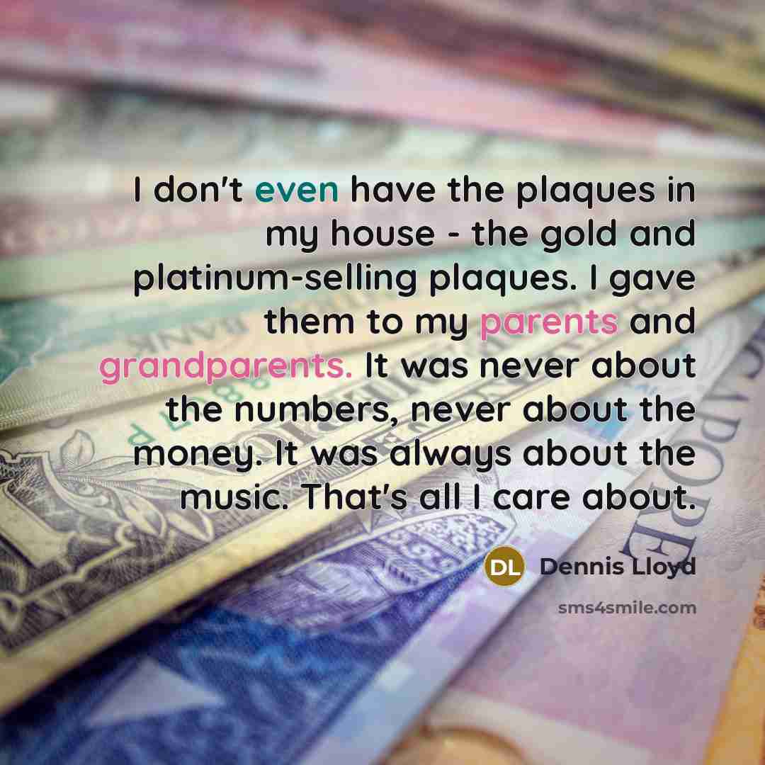 “I don't even have the plaques in my house - the gold and platinum-selling plaques. I gave them to my parents and grandparents. It was never about the numbers, never about the money. It was always about the music. That's all I care about.” quote by Dennis Lloyd