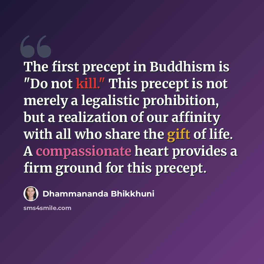 “The first precept in Buddhism is "Do not kill." This precept is not merely a legalistic prohibition, but a realization of our affinity with all who share the gift of life. A compassionate heart provides a firm ground for this precept.” quote by Dhammananda Bhikkhuni