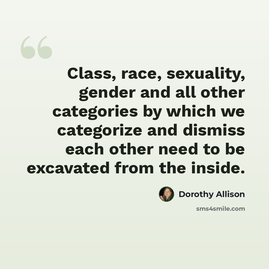 “Class, race, sexuality, gender and all other categories by which we categorize and dismiss each other need to be excavated from the inside.” quote by Dorothy Allison